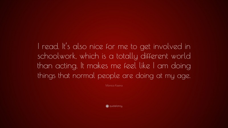 Monica Keena Quote: “I read. It’s also nice for me to get involved in schoolwork, which is a totally different world than acting. It makes me feel like I am doing things that normal people are doing at my age.”