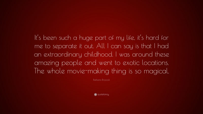 Barbara Broccoli Quote: “It’s been such a huge part of my life, it’s hard for me to separate it out. All I can say is that I had an extraordinary childhood. I was around these amazing people and went to exotic locations. The whole movie-making thing is so magical.”