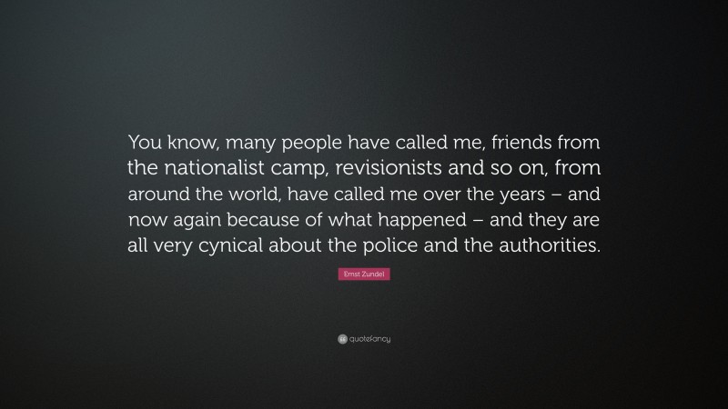 Ernst Zundel Quote: “You know, many people have called me, friends from the nationalist camp, revisionists and so on, from around the world, have called me over the years – and now again because of what happened – and they are all very cynical about the police and the authorities.”