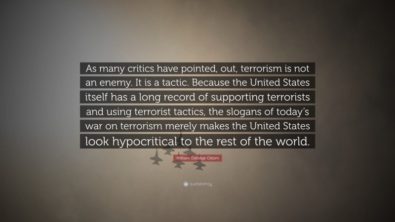 William Eldridge Odom Quote: “As many critics have pointed, out, terrorism is not an enemy. It is a tactic. Because the United States itself has a long record of supporting terrorists and using terrorist tactics, the slogans of today’s war on terrorism merely makes the United States look hypocritical to the rest of the world.”