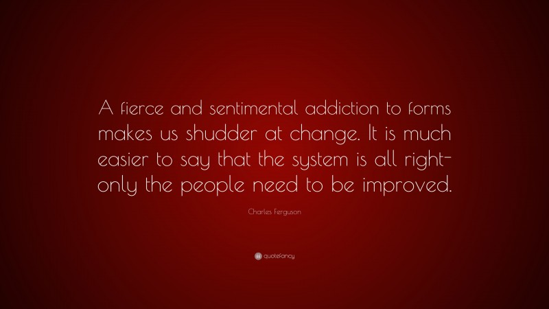 Charles Ferguson Quote: “A fierce and sentimental addiction to forms makes us shudder at change. It is much easier to say that the system is all right-only the people need to be improved.”