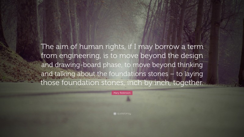 Mary Robinson Quote: “The aim of human rights, if I may borrow a term from engineering, is to move beyond the design and drawing-board phase, to move beyond thinking and talking about the foundations stones – to laying those foundation stones, inch by inch, together.”