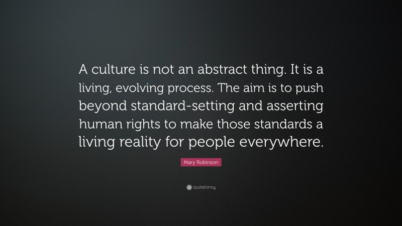 Mary Robinson Quote: “A culture is not an abstract thing. It is a living, evolving process. The aim is to push beyond standard-setting and asserting human rights to make those standards a living reality for people everywhere.”