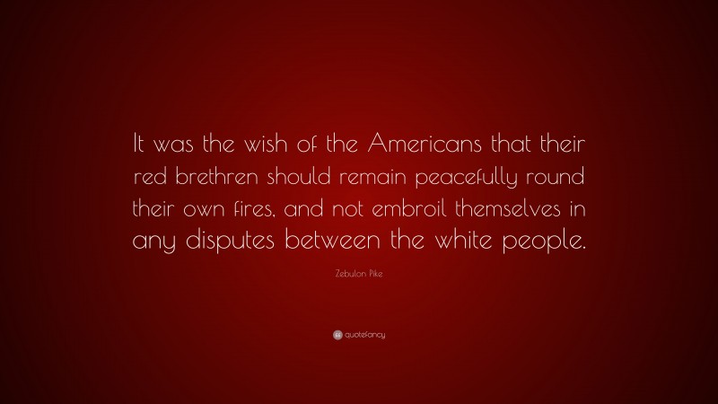 Zebulon Pike Quote: “It was the wish of the Americans that their red brethren should remain peacefully round their own fires, and not embroil themselves in any disputes between the white people.”