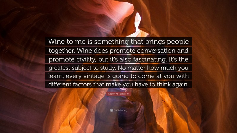 Robert M. Parker, Jr. Quote: “Wine to me is something that brings people together. Wine does promote conversation and promote civility, but it’s also fascinating. It’s the greatest subject to study. No matter how much you learn, every vintage is going to come at you with different factors that make you have to think again.”