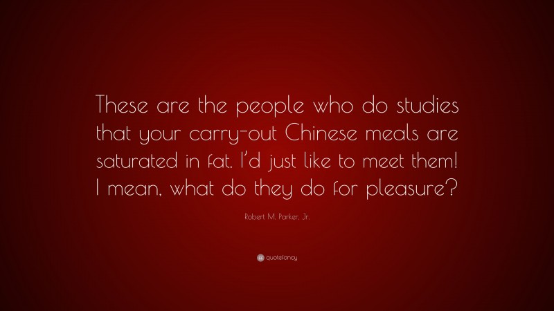 Robert M. Parker, Jr. Quote: “These are the people who do studies that your carry-out Chinese meals are saturated in fat. I’d just like to meet them! I mean, what do they do for pleasure?”