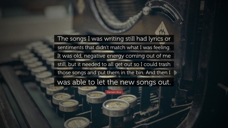 Damien Rice Quote: “The songs I was writing still had lyrics or sentiments that didn’t match what I was feeling. It was old, negative energy coming out of me still, but it needed to all get out so I could trash those songs and put them in the bin. And then I was able to let the new songs out.”