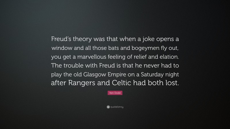 Ken Dodd Quote: “Freud’s theory was that when a joke opens a window and all those bats and bogeymen fly out, you get a marvellous feeling of relief and elation. The trouble with Freud is that he never had to play the old Glasgow Empire on a Saturday night after Rangers and Celtic had both lost.”