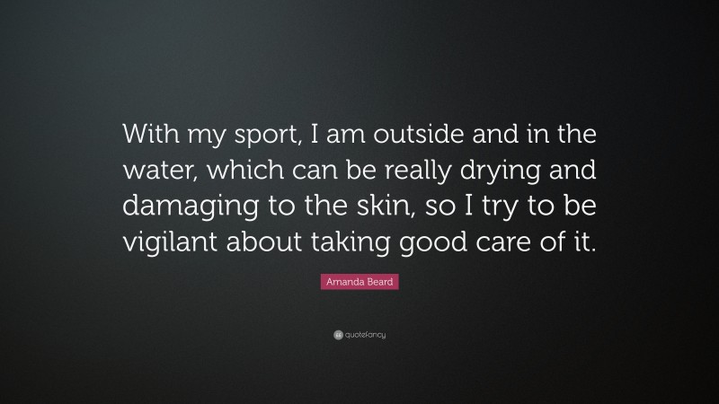 Amanda Beard Quote: “With my sport, I am outside and in the water, which can be really drying and damaging to the skin, so I try to be vigilant about taking good care of it.”