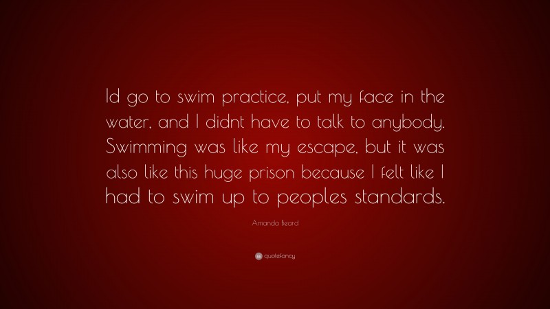 Amanda Beard Quote: “Id go to swim practice, put my face in the water, and I didnt have to talk to anybody. Swimming was like my escape, but it was also like this huge prison because I felt like I had to swim up to peoples standards.”