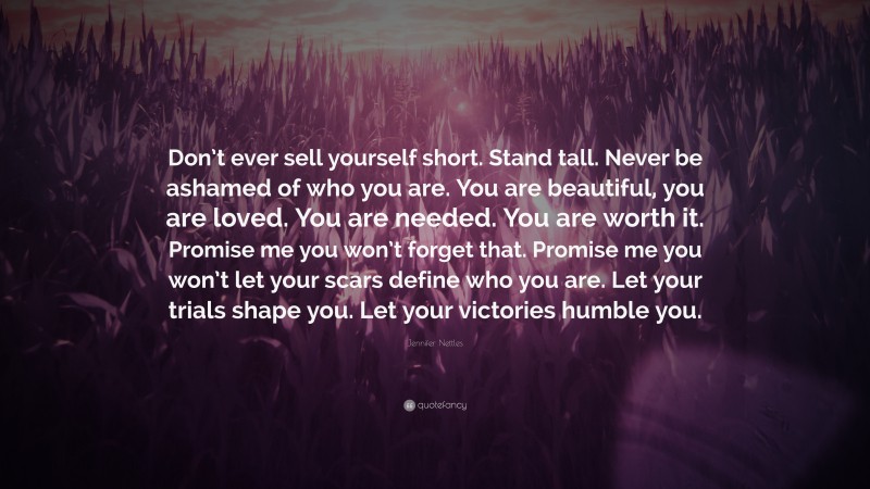 Jennifer Nettles Quote: “Don’t ever sell yourself short. Stand tall. Never be ashamed of who you are. You are beautiful, you are loved. You are needed. You are worth it. Promise me you won’t forget that. Promise me you won’t let your scars define who you are. Let your trials shape you. Let your victories humble you.”