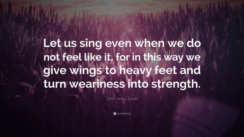 John Henry Jowett Quote: “Let us sing even when we do not feel like it, for in this way we give wings to heavy feet and turn weariness into strength.”