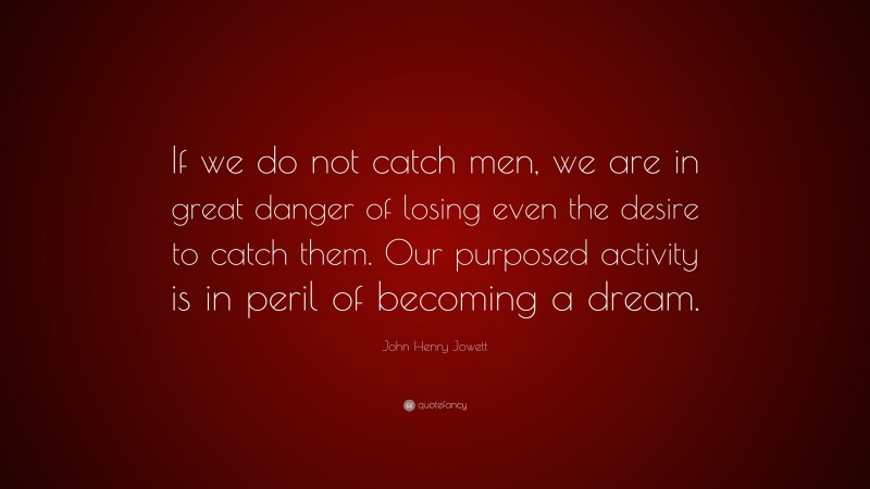 John Henry Jowett Quote: “If we do not catch men, we are in great danger of losing even the desire to catch them. Our purposed activity is in peril of becoming a dream.”