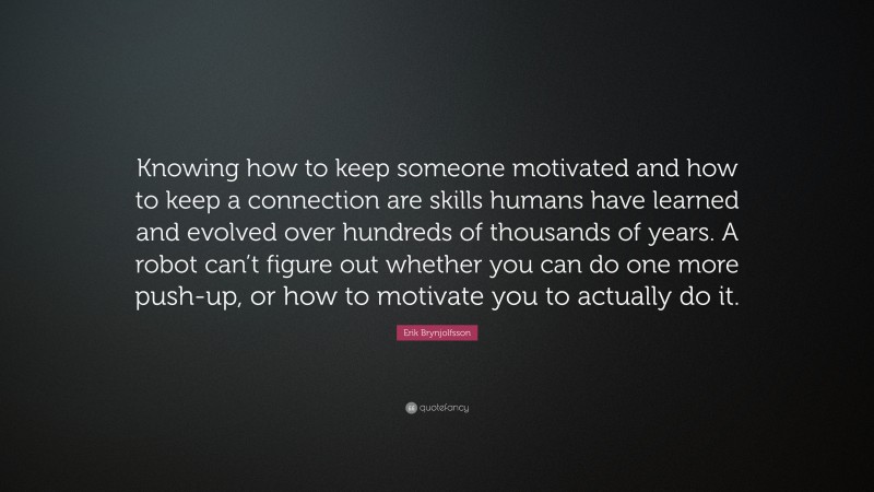 Erik Brynjolfsson Quote: “Knowing how to keep someone motivated and how to keep a connection are skills humans have learned and evolved over hundreds of thousands of years. A robot can’t figure out whether you can do one more push-up, or how to motivate you to actually do it.”