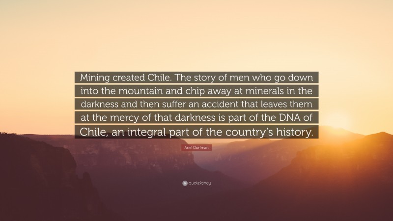 Ariel Dorfman Quote: “Mining created Chile. The story of men who go down into the mountain and chip away at minerals in the darkness and then suffer an accident that leaves them at the mercy of that darkness is part of the DNA of Chile, an integral part of the country’s history.”