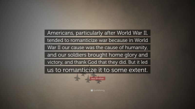 Neil Sheehan Quote: “Americans, particularly after World War II, tended to romanticize war because in World War II our cause was the cause of humanity, and our soldiers brought home glory and victory, and thank God that they did. But it led us to romanticize it to some extent.”