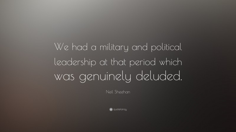 Neil Sheehan Quote: “We had a military and political leadership at that period which was genuinely deluded.”