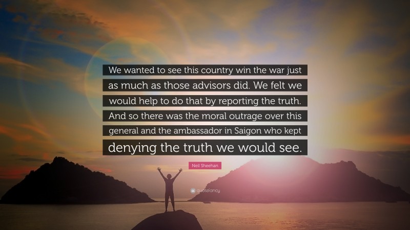 Neil Sheehan Quote: “We wanted to see this country win the war just as much as those advisors did. We felt we would help to do that by reporting the truth. And so there was the moral outrage over this general and the ambassador in Saigon who kept denying the truth we would see.”