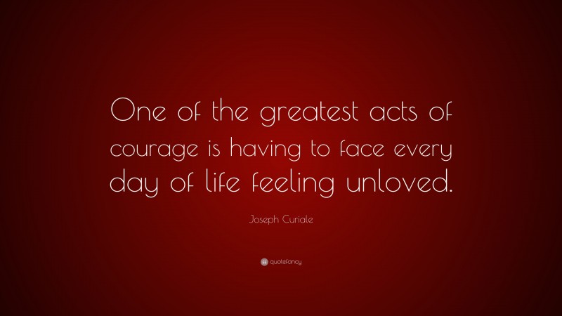 Joseph Curiale Quote: “One of the greatest acts of courage is having to face every day of life feeling unloved.”