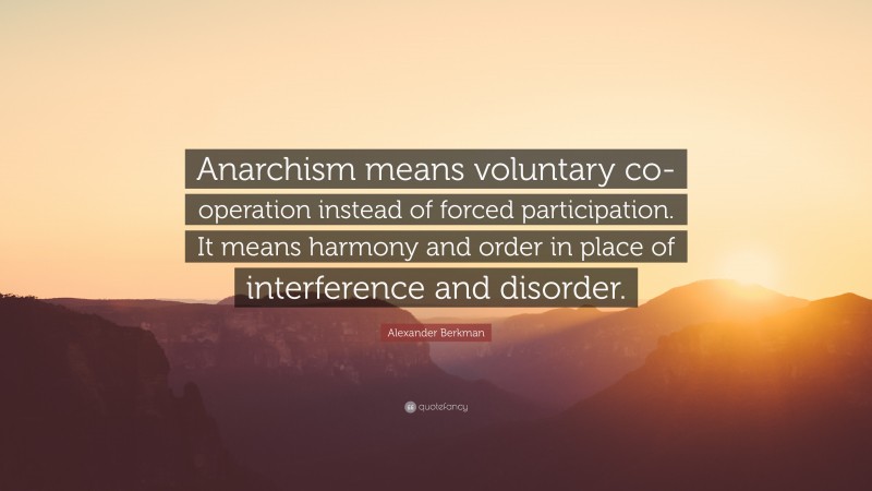 Alexander Berkman Quote: “Anarchism means voluntary co-operation instead of forced participation. It means harmony and order in place of interference and disorder.”