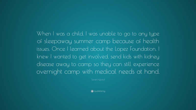 Sarah Hyland Quote: “When I was a child, I was unable to go to any type of sleepaway summer camp because of health issues. Once I learned about the Lopez Foundation, I knew I wanted to get involved, send kids with kidney disease away to camp so they can still experience overnight camp with medical needs at hand.”