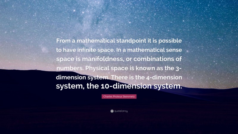 Charles Proteus Steinmetz Quote: “From a mathematical standpoint it is possible to have infinite space. In a mathematical sense space is manifoldness, or combinations of numbers. Physical space is known as the 3-dimension system. There is the 4-dimension system, the 10-dimension system.”