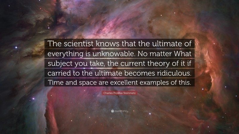Charles Proteus Steinmetz Quote: “The scientist knows that the ultimate of everything is unknowable. No matter What subject you take, the current theory of it if carried to the ultimate becomes ridiculous. Time and space are excellent examples of this.”