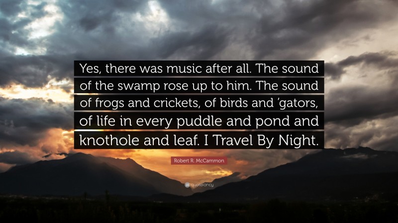 Robert R. McCammon Quote: “Yes, there was music after all. The sound of the swamp rose up to him. The sound of frogs and crickets, of birds and ’gators, of life in every puddle and pond and knothole and leaf. I Travel By Night.”