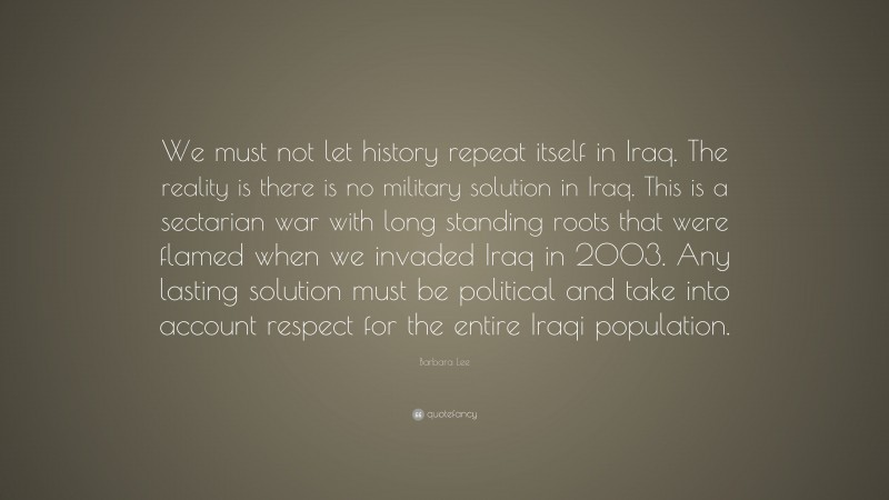 Barbara Lee Quote: “We must not let history repeat itself in Iraq. The reality is there is no military solution in Iraq. This is a sectarian war with long standing roots that were flamed when we invaded Iraq in 2003. Any lasting solution must be political and take into account respect for the entire Iraqi population.”