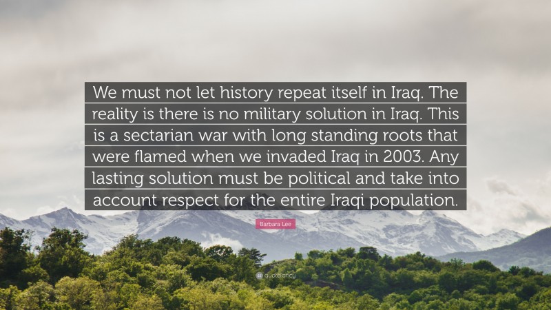 Barbara Lee Quote: “We must not let history repeat itself in Iraq. The reality is there is no military solution in Iraq. This is a sectarian war with long standing roots that were flamed when we invaded Iraq in 2003. Any lasting solution must be political and take into account respect for the entire Iraqi population.”