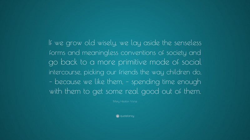 Mary Heaton Vorse Quote: “If we grow old wisely, we lay aside the senseless forms and meaningless conventions of society and go back to a more primitive mode of social intercourse, picking our friends the way children do, – because we like them, – spending time enough with them to get some real good out of them.”