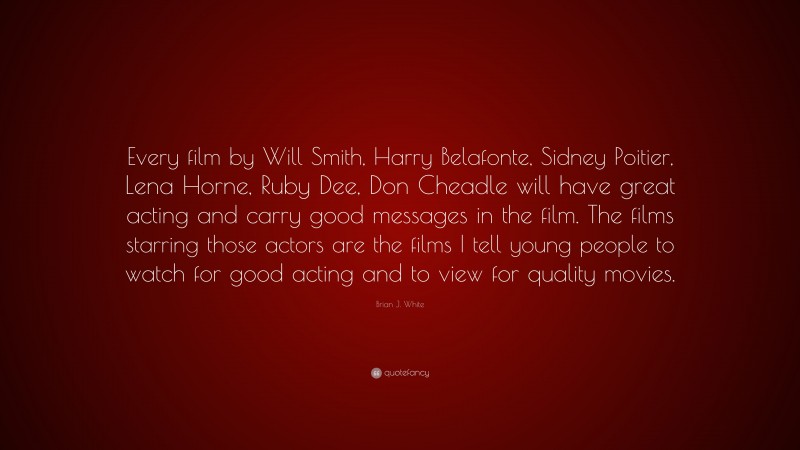 Brian J. White Quote: “Every film by Will Smith, Harry Belafonte, Sidney Poitier, Lena Horne, Ruby Dee, Don Cheadle will have great acting and carry good messages in the film. The films starring those actors are the films I tell young people to watch for good acting and to view for quality movies.”