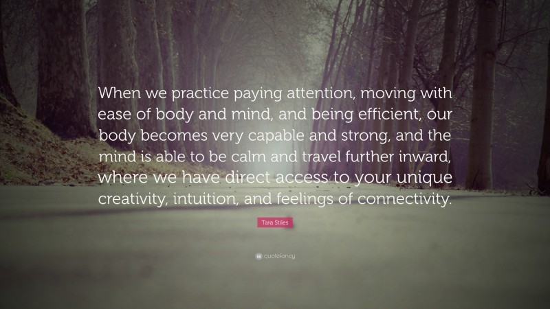 Tara Stiles Quote: “When we practice paying attention, moving with ease of body and mind, and being efficient, our body becomes very capable and strong, and the mind is able to be calm and travel further inward, where we have direct access to your unique creativity, intuition, and feelings of connectivity.”