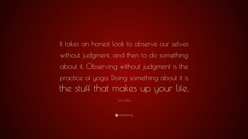 Tara Stiles Quote: “It takes an honest look to observe our selves without judgment, and then to do something about it. Observing without judgment is the practice of yoga. Doing something about it is the stuff that makes up your life.”