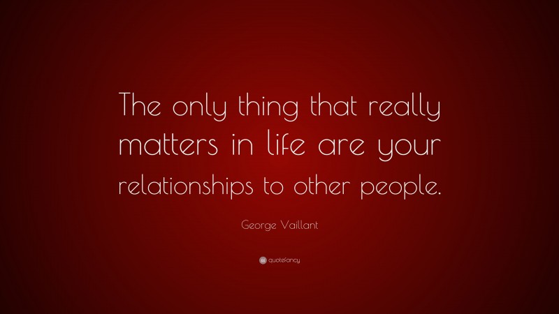 George Vaillant Quote: “The only thing that really matters in life are your relationships to other people.”