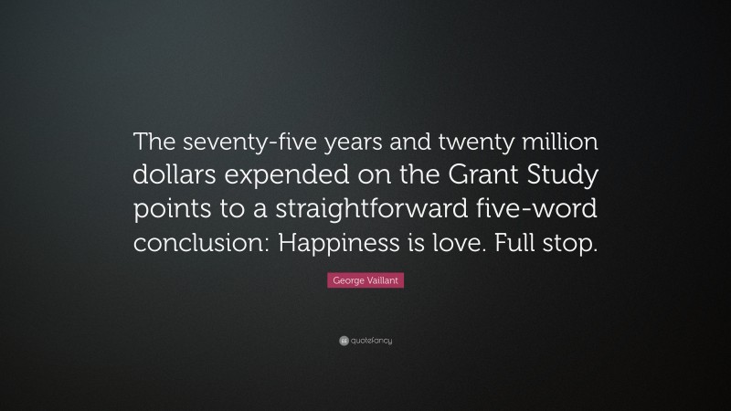 George Vaillant Quote: “The seventy-five years and twenty million dollars expended on the Grant Study points to a straightforward five-word conclusion: Happiness is love. Full stop.”