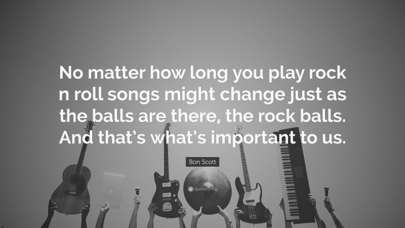 Bon Scott Quote: “No matter how long you play rock n roll songs might change just as the balls are there, the rock balls. And that’s what’s important to us.”