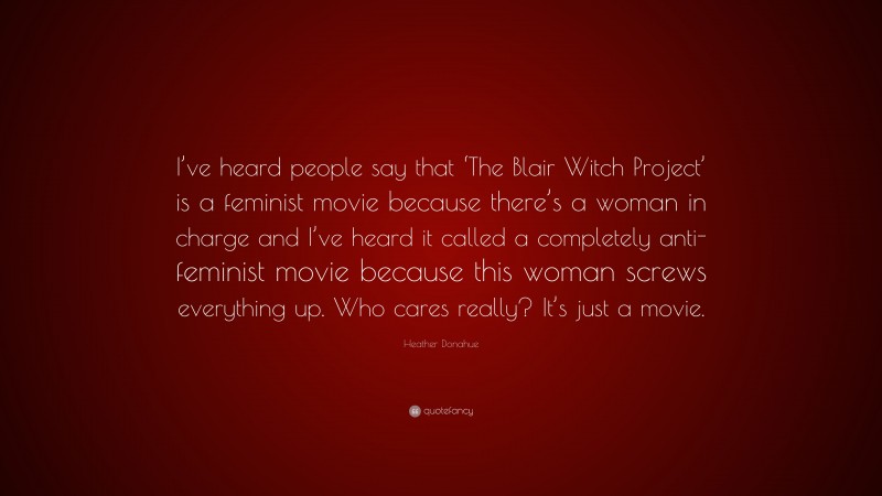 Heather Donahue Quote: “I’ve heard people say that ‘The Blair Witch Project’ is a feminist movie because there’s a woman in charge and I’ve heard it called a completely anti-feminist movie because this woman screws everything up. Who cares really? It’s just a movie.”