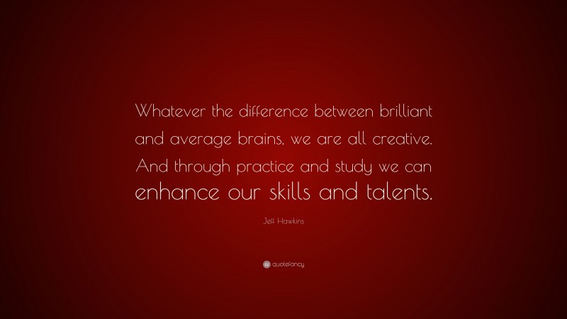 Jeff Hawkins Quote: “Whatever the difference between brilliant and average brains, we are all creative. And through practice and study we can enhance our skills and talents.”