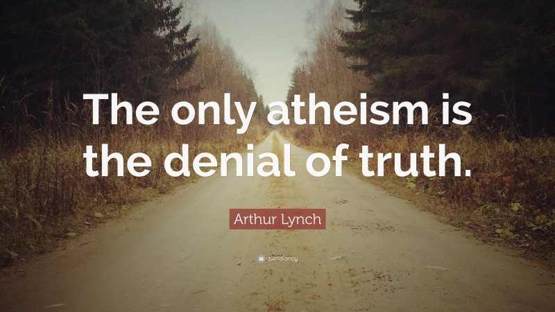 Arthur Lynch Quote: “The only atheism is the denial of truth.”