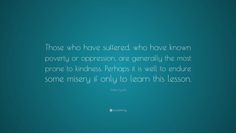 Arthur Lynch Quote: “Those who have suffered, who have known poverty or oppression, are generally the most prone to kindness. Perhaps it is well to endure some misery if only to learn this lesson.”