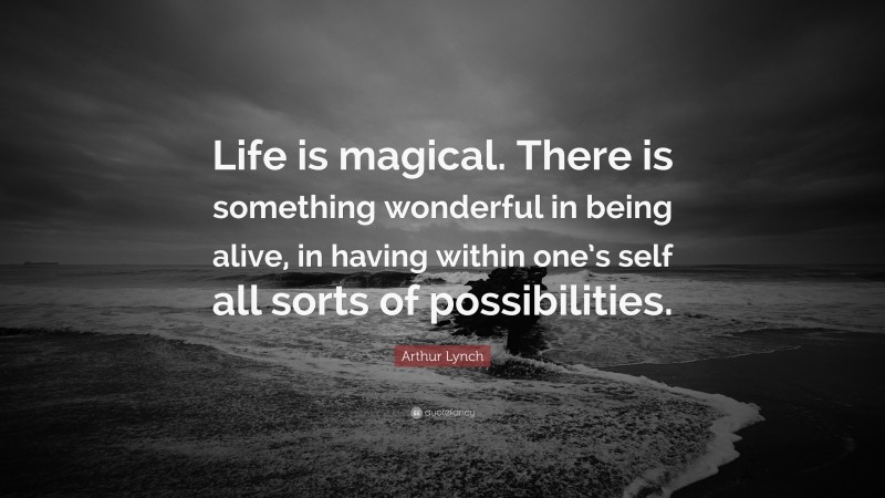 Arthur Lynch Quote: “Life is magical. There is something wonderful in being alive, in having within one’s self all sorts of possibilities.”