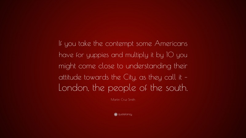 Martin Cruz Smith Quote: “If you take the contempt some Americans have for yuppies and multiply it by 10 you might come close to understanding their attitude towards the City, as they call it – London, the people of the south.”