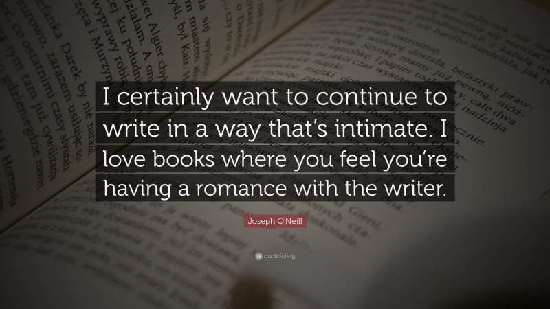 Joseph O'Neill Quote: “I certainly want to continue to write in a way that’s intimate. I love books where you feel you’re having a romance with the writer.”