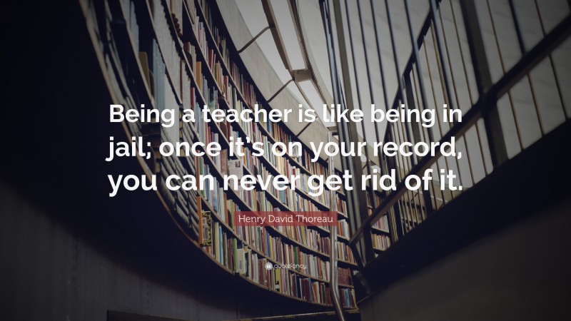 Henry David Thoreau Quote: “Being a teacher is like being in jail; once it’s on your record, you can never get rid of it.”