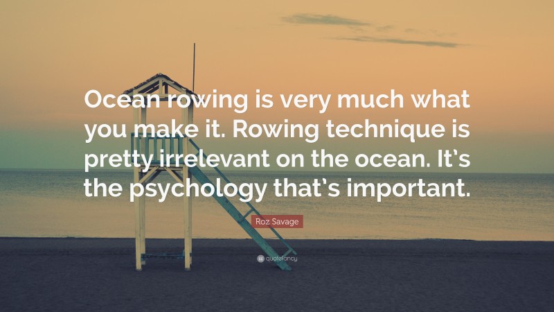 Roz Savage Quote: “Ocean rowing is very much what you make it. Rowing technique is pretty irrelevant on the ocean. It’s the psychology that’s important.”