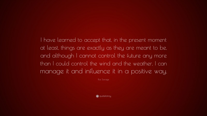 Roz Savage Quote: “I have learned to accept that, in the present moment at least, things are exactly as they are meant to be, and although I cannot control the future any more than I could control the wind and the weather, I can manage it and influence it in a positive way.”