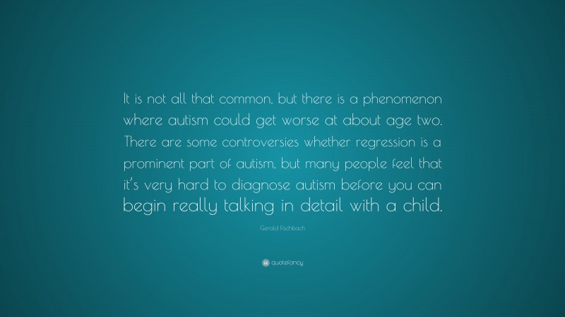 Gerald Fischbach Quote: “It is not all that common, but there is a phenomenon where autism could get worse at about age two. There are some controversies whether regression is a prominent part of autism, but many people feel that it’s very hard to diagnose autism before you can begin really talking in detail with a child.”