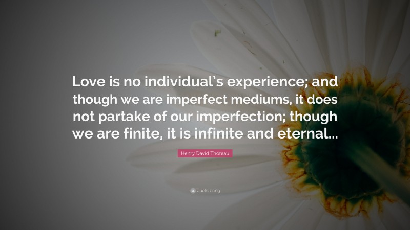 Henry David Thoreau Quote: “Love is no individual’s experience; and though we are imperfect mediums, it does not partake of our imperfection; though we are finite, it is infinite and eternal...”