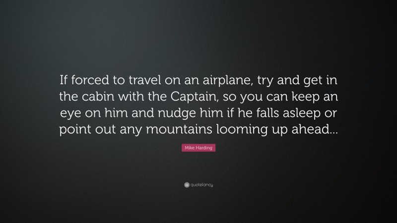 Mike Harding Quote: “If forced to travel on an airplane, try and get in the cabin with the Captain, so you can keep an eye on him and nudge him if he falls asleep or point out any mountains looming up ahead...”